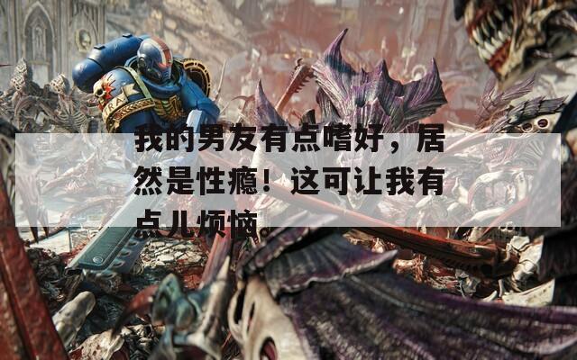 我的男友有点嗜好，居然是性瘾！这可让我有点儿烦恼。-第1张图片-一粒游戏网