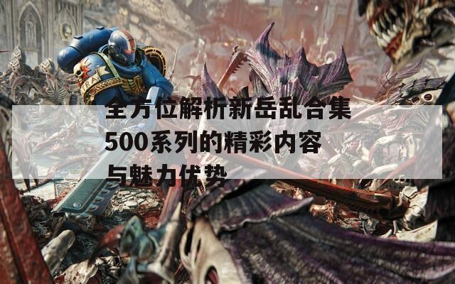 全方位解析新岳乱合集500系列的精彩内容与魅力优势-第1张图片-一粒游戏网