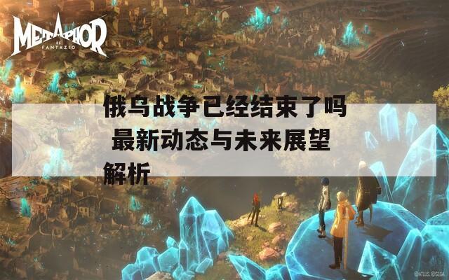 俄乌战争已经结束了吗 最新动态与未来展望解析-第1张图片-一粒游戏网