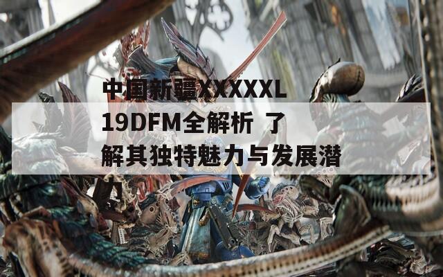 中国新疆XXXXXL19DFM全解析 了解其独特魅力与发展潜力-第1张图片-一粒游戏网