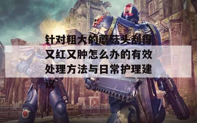 针对粗大的蘑菇头刮得又红又肿怎么办的有效处理方法与日常护理建议-第1张图片-一粒游戏网