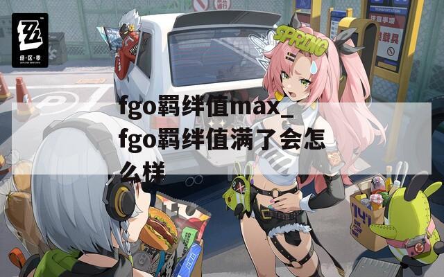 fgo羁绊值max_fgo羁绊值满了会怎么样-第1张图片-一粒游戏网