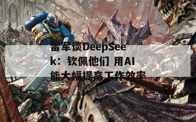 雷军谈DeepSeek：钦佩他们 用AI能大幅提高工作效率-第1张图片-一粒游戏网