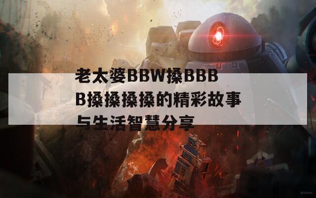 老太婆BBW搡BBBB搡搡搡搡的精彩故事与生活智慧分享-第1张图片-一粒游戏网