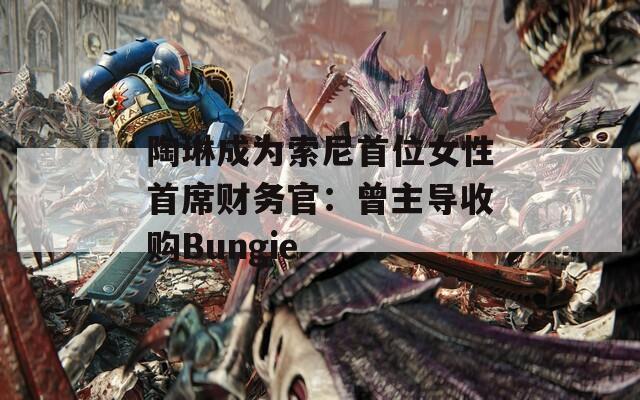 陶琳成为索尼首位女性首席财务官：曾主导收购Bungie-第1张图片-一粒游戏网