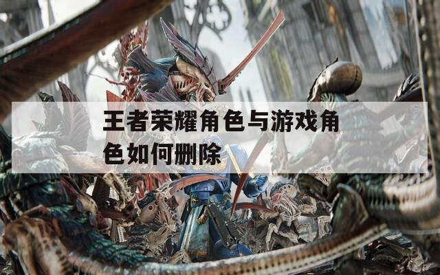 王者荣耀角色与游戏角色如何删除-第1张图片-一粒游戏网